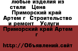  любые изделия из стали › Цена ­ 1 000 - Приморский край, Артем г. Строительство и ремонт » Услуги   . Приморский край,Артем г.